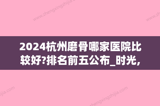 2024杭州磨骨哪家医院比较好?排名前五公布_时光,格莱美纷纷上榜