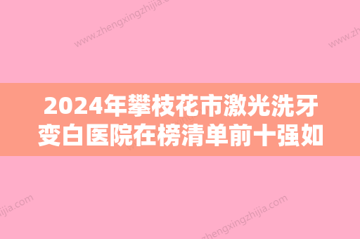 2024年攀枝花市激光洗牙变白医院在榜清单前十强如何选-攀枝花市激光洗牙变白口腔医院 - 整形之家