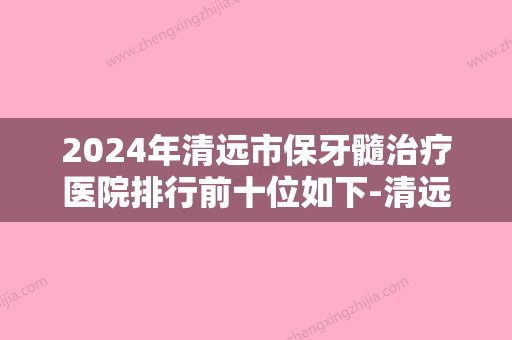 2024年清远市保牙髓治疗医院排行前十位如下-清远市保牙髓治疗口腔医院 - 整形之家