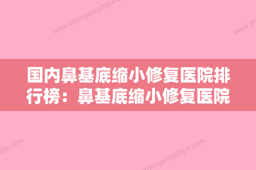 国内鼻基底缩小修复医院排行榜：鼻基底缩小修复医院前50最新版本公布 - 整形之家