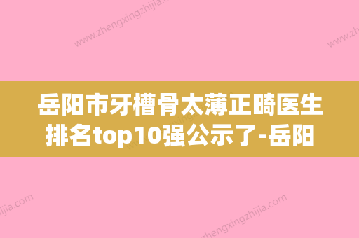 岳阳市牙槽骨太薄正畸医生排名top10强公示了-岳阳市王岳华口腔医生 - 整形之家