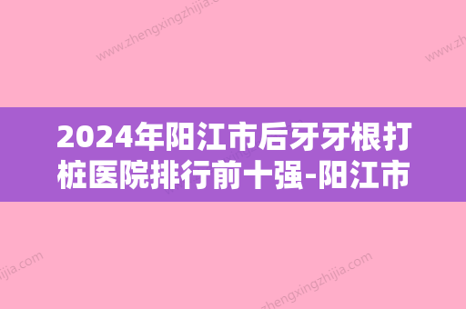 2024年阳江市后牙牙根打桩医院排行前十强-阳江市后牙牙根打桩口腔医院 - 整形之家