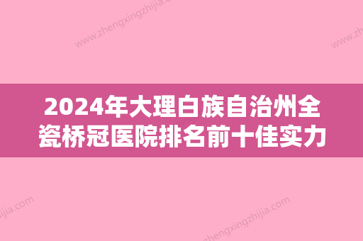 2024年大理白族自治州全瓷桥冠医院排名前十佳实力预测-大理白族自治州全瓷桥冠口腔医院 - 整形之家