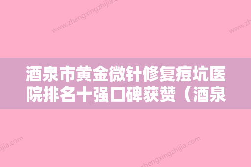 酒泉市黄金微针修复痘坑医院排名十强口碑获赞（酒泉市黄金微针修复痘坑整形医院） - 整形之家