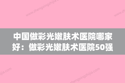 中国做彩光嫩肤术医院哪家好：做彩光嫩肤术医院50强哪家比较好(彩光嫩肤的医院) - 整形之家