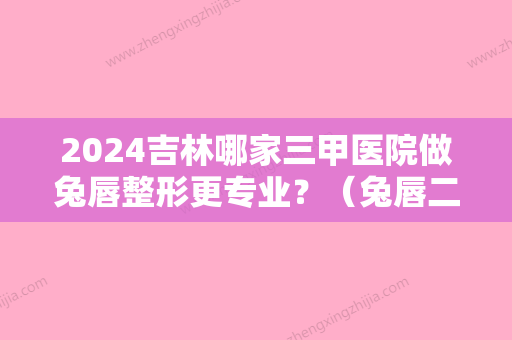 2024吉林哪家三甲医院做兔唇整形更专业？（兔唇二次整形手术哪个医院好）