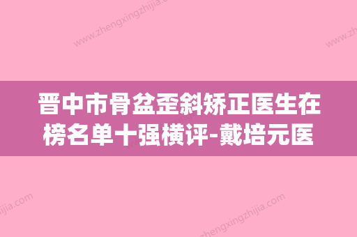 晋中市骨盆歪斜矫正医生在榜名单十强横评-戴培元医生实力值得信赖_价格还特优惠 - 整形之家