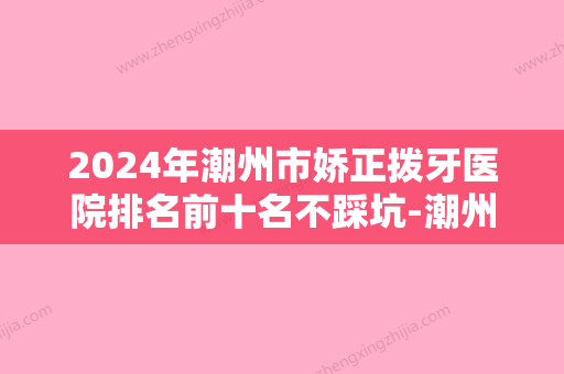 2024年潮州市娇正拨牙医院排名前十名不踩坑-潮州市娇正拨牙口腔医院 - 整形之家