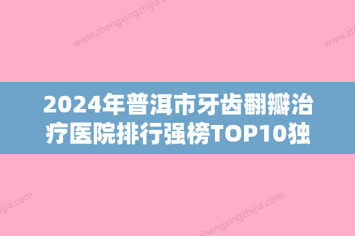 2024年普洱市牙齿翻瓣治疗医院排行强榜TOP10独家分析-普洱市牙齿翻瓣治疗口腔医院 - 整形之家