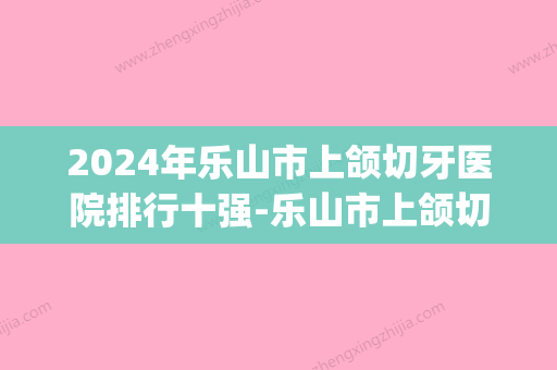 2024年乐山市上颌切牙医院排行十强-乐山市上颌切牙口腔医院(乐山市牙科医院哪家好价格便宜) - 整形之家