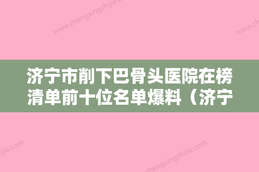 济宁市削下巴骨头医院在榜清单前十位名单爆料（济宁诺美源医疗整形当地出名靠谱的医美） - 整形之家