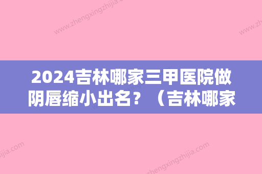 2024吉林哪家三甲医院做阴唇缩小出名？（吉林哪家三甲医院做阴唇缩小出名？）