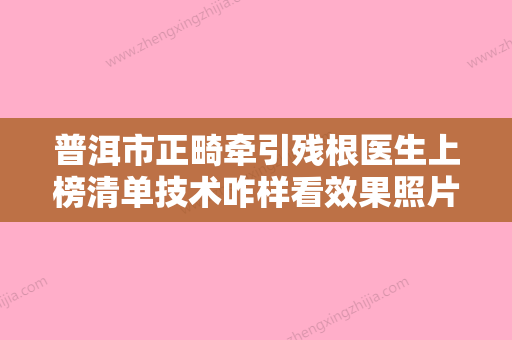 普洱市正畸牵引残根医生上榜清单技术咋样看效果照片-普洱市童列健口腔医生 - 整形之家