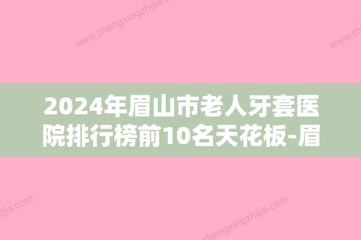 2024年眉山市老人牙套医院排行榜前10名天花板-眉山市老人牙套口腔医院 - 整形之家