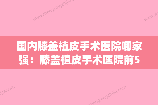 国内膝盖植皮手术医院哪家强：膝盖植皮手术医院前50名哪个做得好(全国膝盖置换最好的医院) - 整形之家