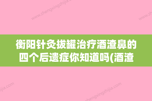 衡阳针灸拔罐治疗酒渣鼻的四个后遗症你知道吗(酒渣鼻扎针灸好使吗) - 整形之家