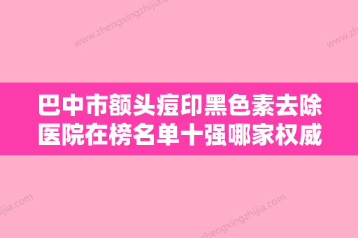 巴中市额头痘印黑色素去除医院在榜名单十强哪家权威（巴中市额头痘印黑色素去除整形医院） - 整形之家