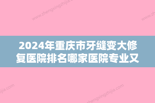 2024年重庆市牙缝变大修复医院排名哪家医院专业又好-重庆市牙缝变大修复口腔医院 - 整形之家