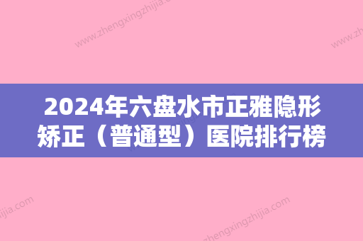 2024年六盘水市正雅隐形矫正（普通型）医院排行榜前十位已公布-六盘水市正雅隐形矫正（普通型）口腔医院 - 整形之家