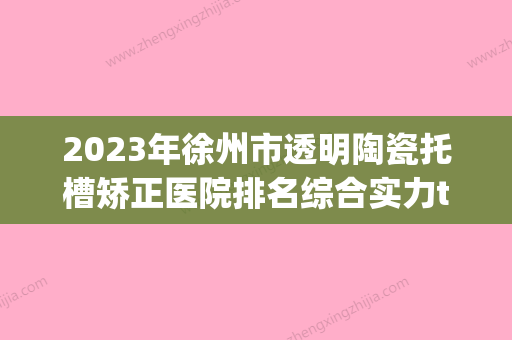 2023年徐州市透明陶瓷托槽矫正医院排名综合实力top10一览公布-徐州市透明陶瓷托槽矫正口腔医院 - 整形之家