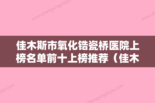 佳木斯市氧化锆瓷桥医院上榜名单前十上榜推荐（佳木斯市氧化锆瓷桥口腔医院各位医生辨识度都比较高） - 整形之家