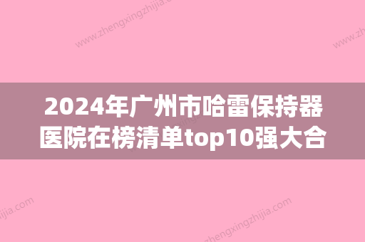 2024年广州市哈雷保持器医院在榜清单top10强大合集-广州市哈雷保持器口腔医院 - 整形之家