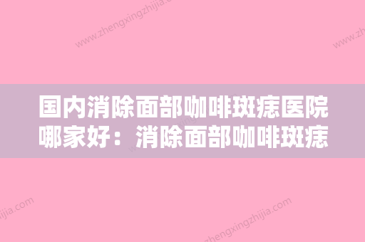 国内消除面部咖啡斑痣医院哪家好：消除面部咖啡斑痣医院前50名结果公布了 - 整形之家