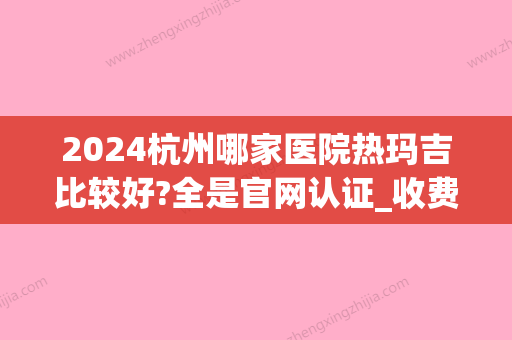 2024杭州哪家医院热玛吉比较好?全是官网认证_收费价目表表(杭州 热玛吉 医院 哪家好)