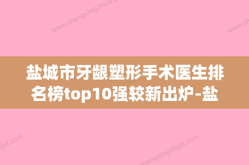 盐城市牙龈塑形手术医生排名榜top10强较新出炉-盐城市张洪明口腔医生 - 整形之家