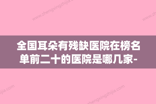 全国耳朵有残缺医院在榜名单前二十的医院是哪几家-好还便宜(耳朵残疾) - 整形之家