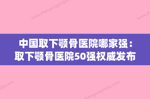 中国取下颚骨医院哪家强：取下颚骨医院50强权威发布(下颚骨手术官网) - 整形之家