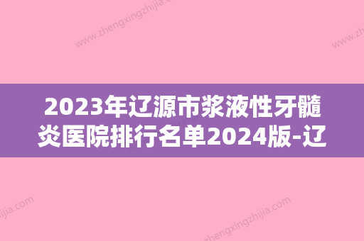 2023年辽源市浆液性牙髓炎医院排行名单2024版-辽源市浆液性牙髓炎口腔医院 - 整形之家