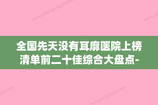 全国先天没有耳廓医院上榜清单前二十佳综合大盘点-网友口碑推荐(先天性无耳廓) - 整形之家