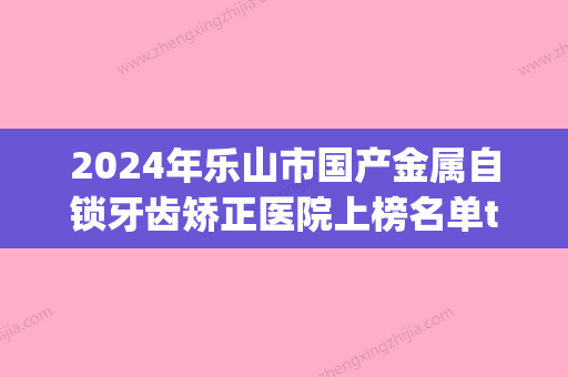 2024年乐山市国产金属自锁牙齿矫正医院上榜名单top10强哪几个技术棒-乐山市国产金属自锁牙齿矫正口腔医院 - 整形之家