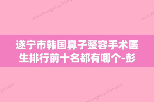 遂宁市韩国鼻子整容手术医生排行前十名都有哪个-彭旦生医生上榜理由_口碑实力二合一 - 整形之家