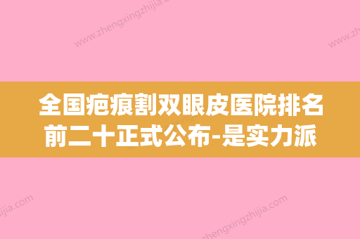 全国疤痕割双眼皮医院排名前二十正式公布-是实力派(全国疤痕整形医院排名榜) - 整形之家