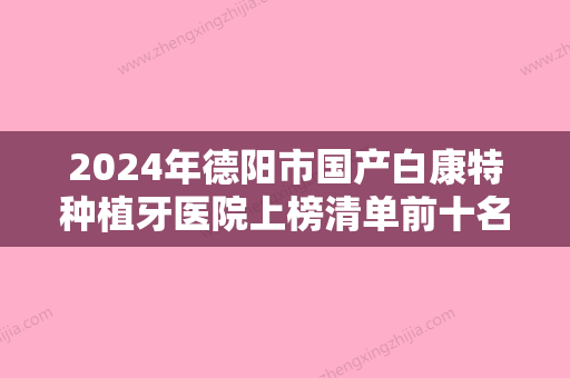 2024年德阳市国产白康特种植牙医院上榜清单前十名单出炉-德阳市国产白康特种植牙口腔医院 - 整形之家