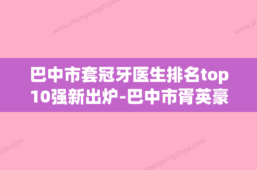 巴中市套冠牙医生排名top10强新出炉-巴中市胥英豪口腔医生(巴中牙科医生) - 整形之家