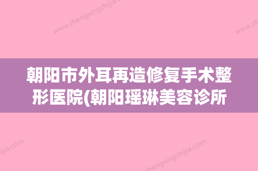 朝阳市外耳再造修复手术整形医院(朝阳瑶琳美容诊所排名第一)(朝阳耳鼻喉科医院哪家好) - 整形之家