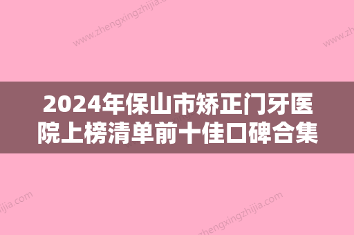 2024年保山市矫正门牙医院上榜清单前十佳口碑合集-保山市矫正门牙口腔医院 - 整形之家