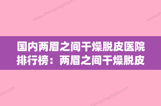 国内两眉之间干燥脱皮医院排行榜：两眉之间干燥脱皮医院top50年度整合 - 整形之家