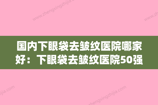 国内下眼袋去皱纹医院哪家好：下眼袋去皱纹医院50强强强集结(去眼袋去皱纹哪家的产品最好) - 整形之家