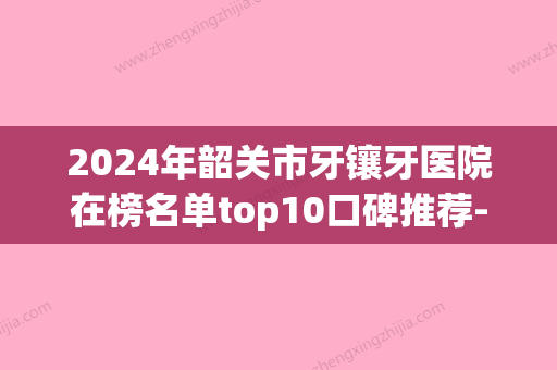 2024年韶关市牙镶牙医院在榜名单top10口碑推荐-韶关市牙镶牙口腔医院 - 整形之家