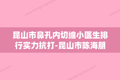 昆山市鼻孔内切缩小医生排行实力抗打-昆山市陈海朋整形医生(昆山做鼻中隔偏曲哪个医院好) - 整形之家