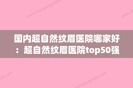 国内超自然纹眉医院哪家好：超自然纹眉医院top50强哪家技术好(目前最自然的纹眉是什么) - 整形之家