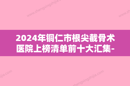 2024年铜仁市根尖截骨术医院上榜清单前十大汇集-铜仁市根尖截骨术口腔医院 - 整形之家