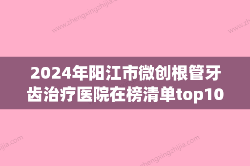 2024年阳江市微创根管牙齿治疗医院在榜清单top10来也-阳江市微创根管牙齿治疗口腔医院 - 整形之家