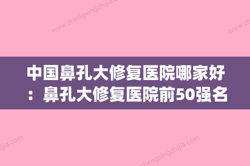 中国鼻孔大修复医院哪家好：鼻孔大修复医院前50强名单已确定(鼻修复哪个医院好) - 整形之家