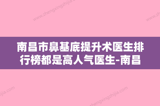 南昌市鼻基底提升术医生排行榜都是高人气医生-南昌市鼻基底提升术医生 - 整形之家