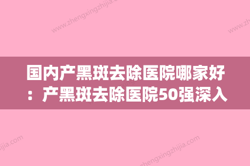 国内产黑斑去除医院哪家好：产黑斑去除医院50强深入盘点(去黑斑的有效产品) - 整形之家